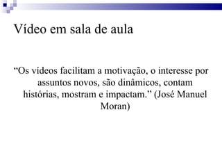 Vídeo em sala de aula “ Os vídeos facilitam a motivação, o interesse por assuntos novos, são dinâmicos, contam histórias, mostram e impactam.” (José Manuel Moran) 
