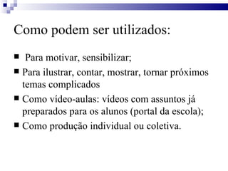 Como podem ser utilizados: Para motivar, sensibilizar; Para ilustrar, contar, mostrar, tornar próximos temas complicados Como vídeo-aulas: vídeos com assuntos já preparados para os alunos (portal da escola); Como produção individual ou coletiva. 
