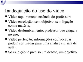 Inadequação do uso do vídeo Vídeo tapa-buraco: ausência do professor; Vídeo enrolação: sem objetivo, sem ligação com a matéria; Vídeo deslumbramento: professor que exagera no uso; Vídeo perfeição: informações equivocadas podem ser usadas para uma análise em sala de aula; Só exibição: é preciso um debate, um objetivo. 