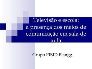 Televisão e escola:  a presença dos meios de comunicação em sala de aula Grupo PIBID Plangg 