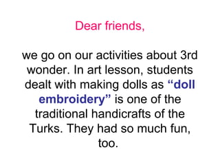 Dear friends,
we go on our activities about 3rd
wonder. In art lesson, students
dealt with making dolls as “doll
embroidery” is one of the
traditional handicrafts of the
Turks. They had so much fun,
too.
 
