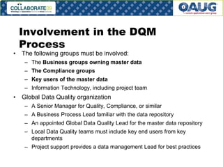Involvement in the DQM
Process

• The following groups must be involved:

– The Business groups owning master data
– The Compliance groups

– Key users of the master data
– Information Technology, including project team

• Global Data Quality organization
– A Senior Manager for Quality, Compliance, or similar
– A Business Process Lead familiar with the data repository
– An appointed Global Data Quality Lead for the master data repository
– Local Data Quality teams must include key end users from key
departments
– Project support provides a data management Lead for best practices
# 14

 