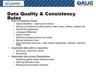 Data Quality & Consistency
Rules
• Data Consistency Rules
–
–
–
–
–
–
–
–

•

Object Identifiers – external and internal
Naming conventions for abbreviations, letter cases, suffixes, prefixes, etc.
Special terms(glossary)
Language differences
Search criteria
Date/time stamping across time zones
Manual replication rules
Data Cleansing resources – data content repositories, software, real-time
DQM

Duplicated data within a repository
– Synonyms, short form names
– Numbering

•

Replicated data across Repositories
– Identifying global master reference base
– Defining replication rules
– Building synchronization protocols
# 18

 
