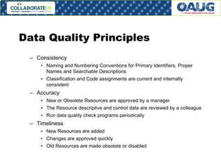 Data Quality Principles
– Consistency
• Naming and Numbering Conventions for Primary Identifiers, Proper
Names and Searchable Descriptions
• Classification and Code assignments are current and internally
consistent

– Accuracy
• New or Obsolete Resources are approved by a manager

• The Resource descriptive and control data are reviewed by a colleague
• Run data quality check programs periodically

– Timeliness
• New Resources are added
• Changes are approved quickly
• Old Resources are made obsolete or disabled
# 19

 