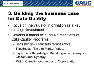 3. Building the business case
for Data Duality
• Focus on the value of information as a key
strategic investment
• Develop a model with the 4 dimensions of
Data Quality Programs
– Consistency - Standards reduce errors
– Timeliness - Time to Market Value,
– Expertise – Knowledge, Multi-Lingual – the way to
Global/Local Synergy
– Risk – Compliance, Loss and Opportunity
# 21

 