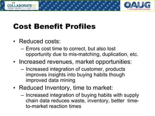 Cost Benefit Profiles
• Reduced costs:
– Errors cost time to correct, but also lost
opportunity due to mis-matching, duplication, etc.

• Increased revenues, market opportunities:
– Increased integration of customer, products
improves insights into buying habits though
improved data mining

• Reduced Inventory, time to market:
– Increased integration of buying habits with supply
chain data reduces waste, inventory, better timeto-market reaction times
# 22

 