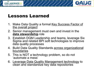 Lessons Learned
1. Make Data Quality a formal Key Success Factor of
the overall project
2. Senior management must own and invest in the
data stewardship role
3. Establish DQM Leadership and teams, leverage Six
Sigma and related BPI soft technologies to improve
data quality processes
4. Build Data Quality Standards across organizational
boundaries
5. This is NOT a technology problem, so do not
‘automate a mess’
6. Leverage Data Quality Management technology to
clean and standardize key data repositories
# 24

 