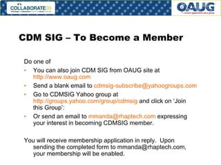 CDM SIG – To Become a Member
Do one of
• You can also join CDM SIG from OAUG site at
http://www.oaug.com
• Send a blank email to cdmsig-subscribe@yahoogroups.com
• Go to CDMSIG Yahoo group at
http://groups.yahoo.com/group/cdmsig and click on ‘Join
this Group’:
• Or send an email to mmanda@rhaptech.com expressing
your interest in becoming CDMSIG member.
You will receive membership application in reply. Upon
sending the completed form to mmanda@rhaptech.com,
your membership will be enabled.

# 26

 