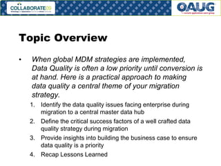 Topic Overview
•

When global MDM strategies are implemented,
Data Quality is often a low priority until conversion is
at hand. Here is a practical approach to making
data quality a central theme of your migration
strategy.
1. Identify the data quality issues facing enterprise during
migration to a central master data hub
2. Define the critical success factors of a well crafted data
quality strategy during migration
3. Provide insights into building the business case to ensure
data quality is a priority
4. Recap Lessons Learned

#3

 