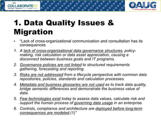 1. Data Quality Issues &
Migration
•
1.

2.

3.
4.

5.
6.

“Lack of cross-organizational communication and consultation has its
consequences
A lack of cross-organizational data governance structures, policymaking, risk calculation or data asset appreciation, causing a
disconnect between business goals and IT programs.
Governance policies are not linked to structured requirements
gathering, forecasting and reporting.
Risks are not addressed from a lifecycle perspective with common data
repositories, policies, standards and calculation processes.
Metadata and business glossaries are not used as to track data quality,
bridge semantic differences and demonstrate the business value of
data.
Few technologies exist today to assess data values, calculate risk and
support the human process of governing data usage in an enterprise.
Controls, compliance and architecture are deployed before long-term
consequences are modeled.(1)”

#6

 
