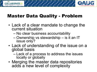 Master Data Quality - Problem
• Lack of a clear mandate to change the
current situation
– No clear business accountability
– Ownership vs stewardship – is it an IT
issue only?

• Lack of understanding of the issue on a
global basis
– Lack of a process to address the issues
locally or globally

• Merging the master data repositories
adds a new level of complexity
#7

 