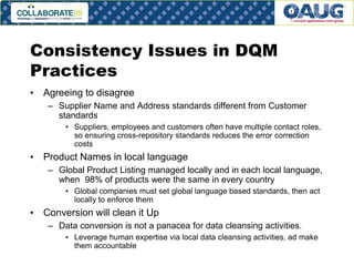 Consistency Issues in DQM
Practices
• Agreeing to disagree
– Supplier Name and Address standards different from Customer
standards
• Suppliers, employees and customers often have multiple contact roles,
so ensuring cross-repository standards reduces the error correction
costs

• Product Names in local language
– Global Product Listing managed locally and in each local language,
when 98% of products were the same in every country
• Global companies must set global language based standards, then act
locally to enforce them

• Conversion will clean it Up
– Data conversion is not a panacea for data cleansing activities.
• Leverage human expertise via local data cleansing activities, ad make
them accountable
#8

 