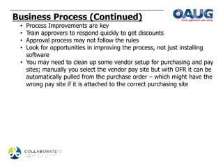 Business Process (Continued)
 • Process Improvements are key
 • Train approvers to respond quickly to get discounts
 • Approval process may not follow the rules
 • Look for opportunities in improving the process, not just installing
   software
 • You may need to clean up some vendor setup for purchasing and pay
   sites; manually you select the vendor pay site but with OFR it can be
   automatically pulled from the purchase order – which might have the
   wrong pay site if it is attached to the correct purchasing site
 