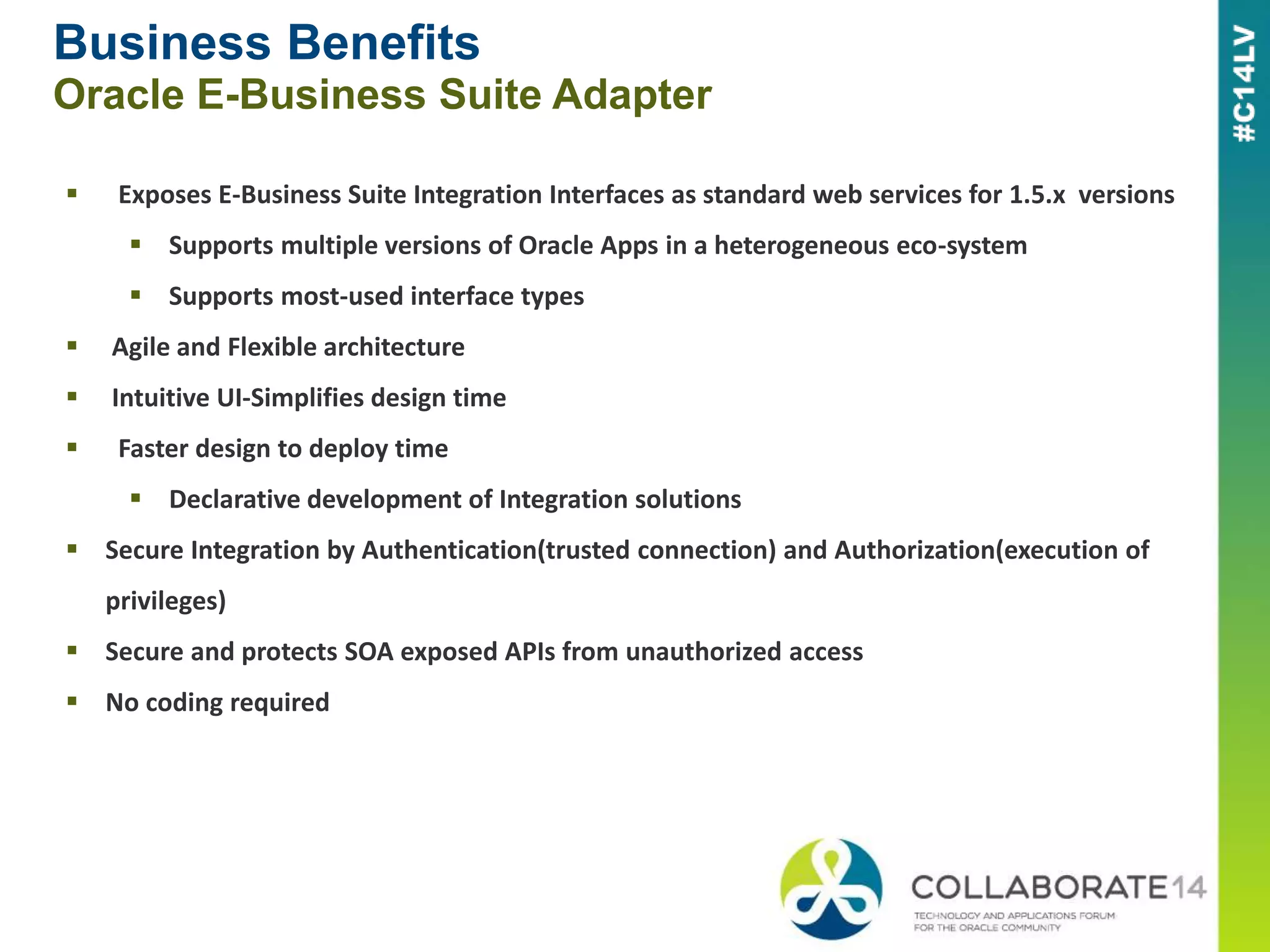 Business Benefits
Oracle E-Business Suite Adapter
 Exposes E-Business Suite Integration Interfaces as standard web services for 1.5.x versions
 Supports multiple versions of Oracle Apps in a heterogeneous eco-system
 Supports most-used interface types
 Agile and Flexible architecture
 Intuitive UI-Simplifies design time
 Faster design to deploy time
 Declarative development of Integration solutions
 Secure Integration by Authentication(trusted connection) and Authorization(execution of
privileges)
 Secure and protects SOA exposed APIs from unauthorized access
 No coding required
 