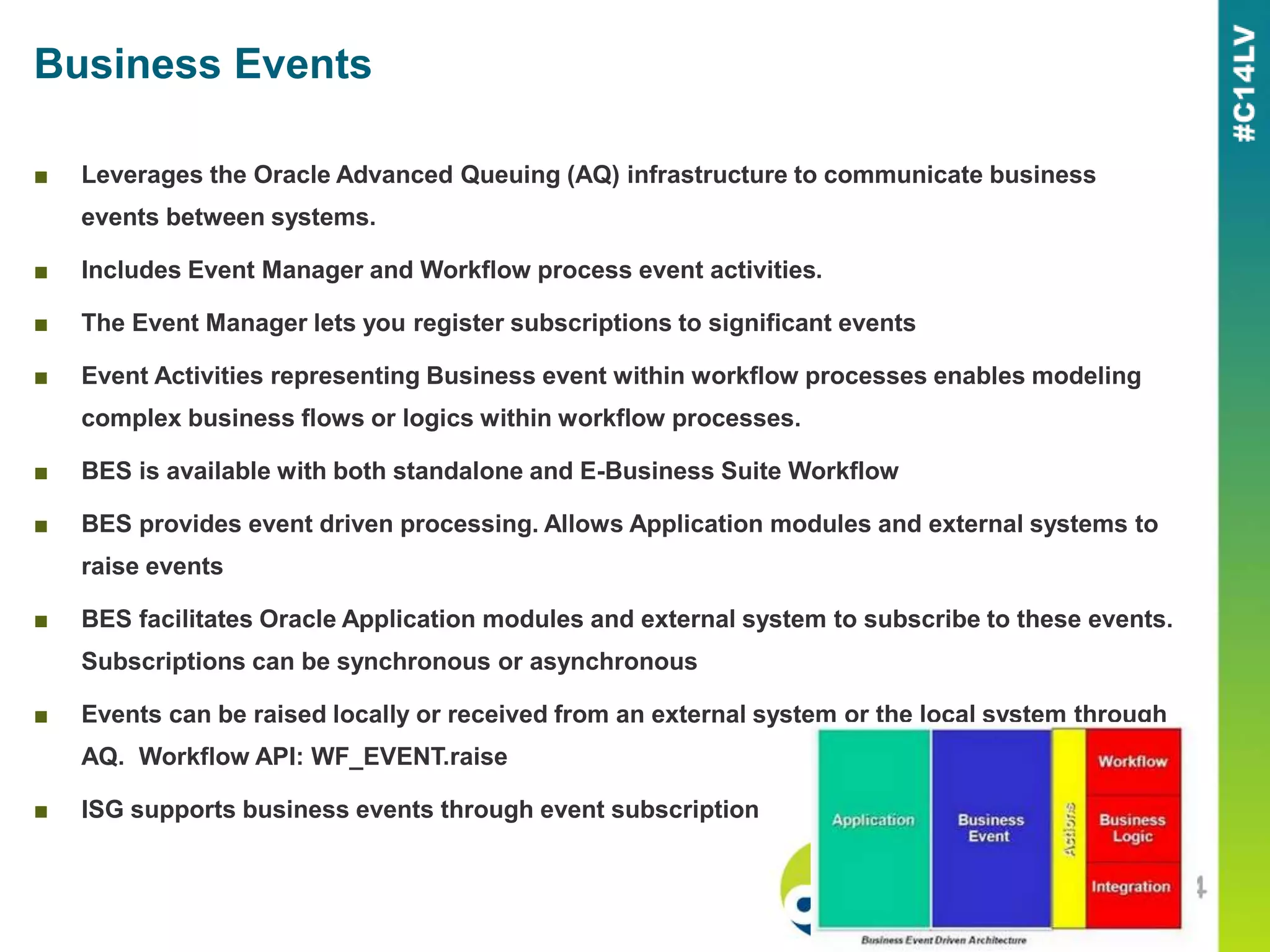 Business Events
■ Leverages the Oracle Advanced Queuing (AQ) infrastructure to communicate business
events between systems.
■ Includes Event Manager and Workflow process event activities.
■ The Event Manager lets you register subscriptions to significant events
■ Event Activities representing Business event within workflow processes enables modeling
complex business flows or logics within workflow processes.
■ BES is available with both standalone and E-Business Suite Workflow
■ BES provides event driven processing. Allows Application modules and external systems to
raise events
■ BES facilitates Oracle Application modules and external system to subscribe to these events.
Subscriptions can be synchronous or asynchronous
■ Events can be raised locally or received from an external system or the local system through
AQ. Workflow API: WF_EVENT.raise
■ ISG supports business events through event subscription
 