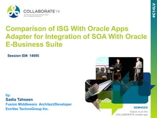 REMINDER
Check in on the
COLLABORATE mobile app
Comparison of ISG With Oracle Apps
Adapter for Integration of SOA With Oracle
E-Business Suite
by:
Sadia Tahseen
Fusion Middleware Architect/Developer
EnnVee TechnoGroup Inc.
Session ID#: 14095
 
