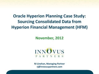 Oracle Hyperion Planning Case Study:
Sourcing Consolidated Data from
Hyperion Financial Management (HFM)
November, 2012
RJ Linehan, Managing Partner
rj@innovuspartners.com
 