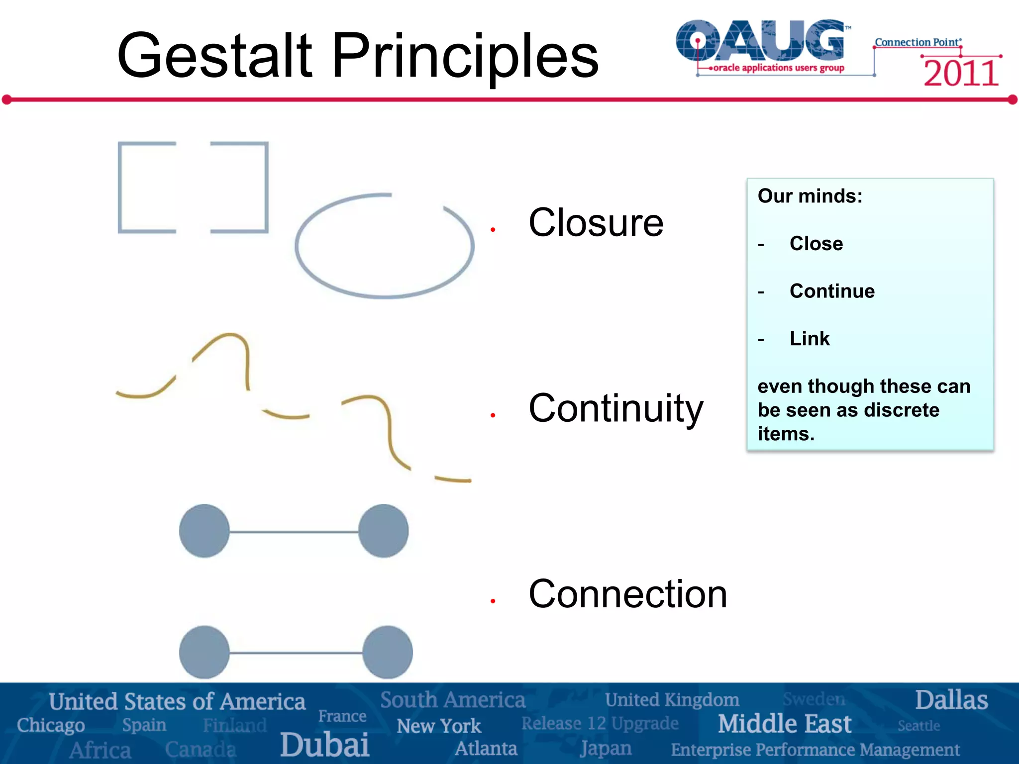 Gestalt Principles

                              Our minds:
             •   Closure      -   Close

                              -   Continue

                              -   Link

                              even though these can
             •   Continuity   be seen as discrete
                              items.




             •   Connection
 