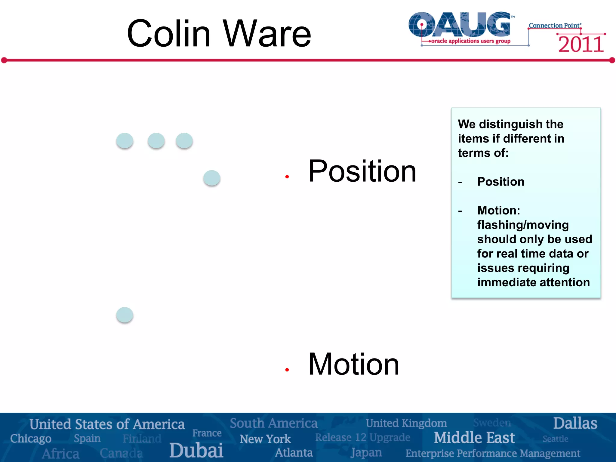 Colin Ware

                       We distinguish the
                       items if different in
                       terms of:

        •   Position   -   Position

                       -   Motion:
                           flashing/moving
                           should only be used
                           for real time data or
                           issues requiring
                           immediate attention




        •   Motion
 