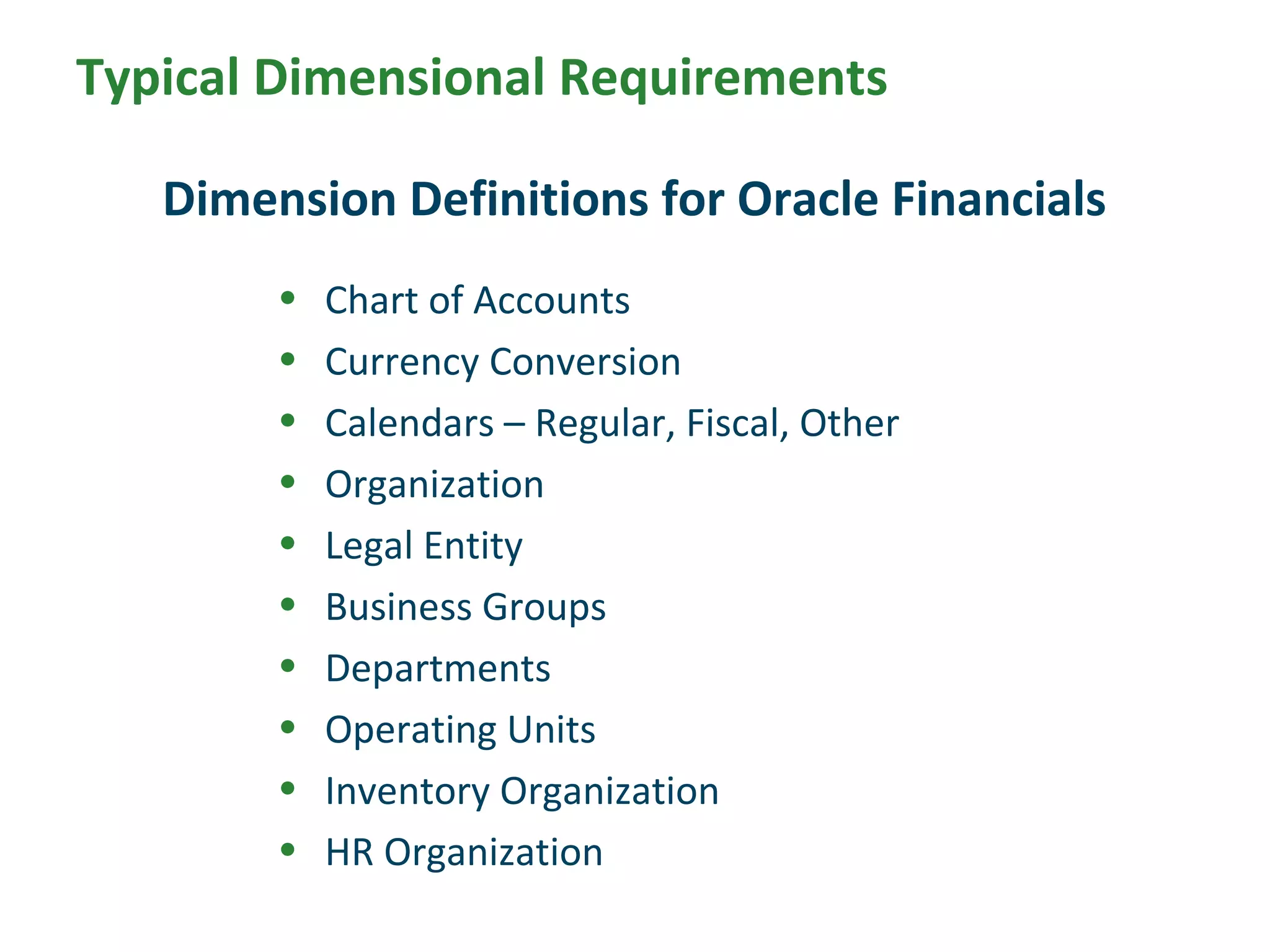 Typical Dimensional Requirements
• Chart of Accounts
• Currency Conversion
• Calendars – Regular, Fiscal, Other
• Organization
• Legal Entity
• Business Groups
• Departments
• Operating Units
• Inventory Organization
• HR Organization
Dimension Definitions for Oracle Financials
 
