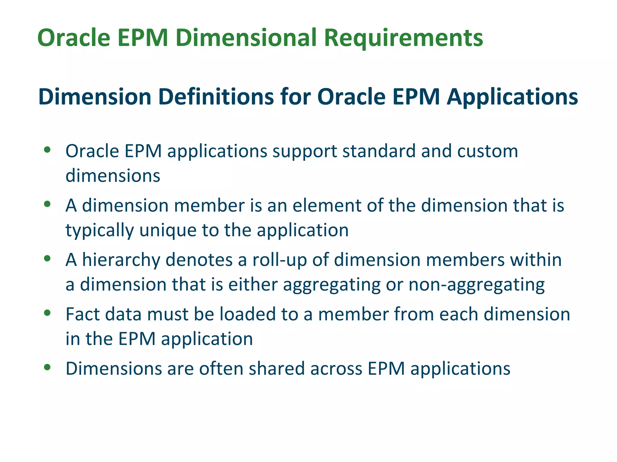 Oracle EPM Dimensional Requirements
• Oracle EPM applications support standard and custom
dimensions
• A dimension member is an element of the dimension that is
typically unique to the application
• A hierarchy denotes a roll-up of dimension members within
a dimension that is either aggregating or non-aggregating
• Fact data must be loaded to a member from each dimension
in the EPM application
• Dimensions are often shared across EPM applications
Dimension Definitions for Oracle EPM Applications
 