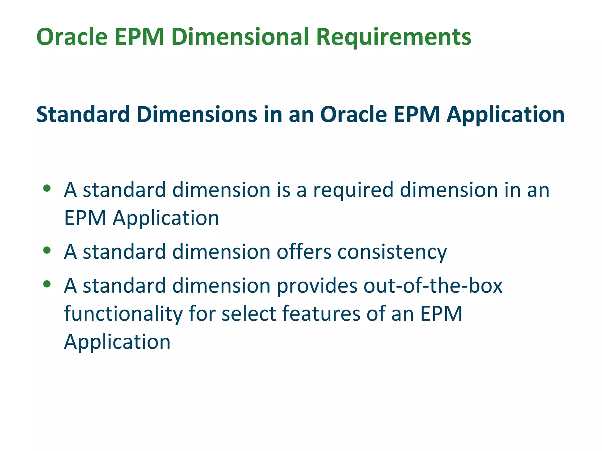 • A standard dimension is a required dimension in an
EPM Application
• A standard dimension offers consistency
• A standard dimension provides out-of-the-box
functionality for select features of an EPM
Application
Standard Dimensions in an Oracle EPM Application
Oracle EPM Dimensional Requirements
 