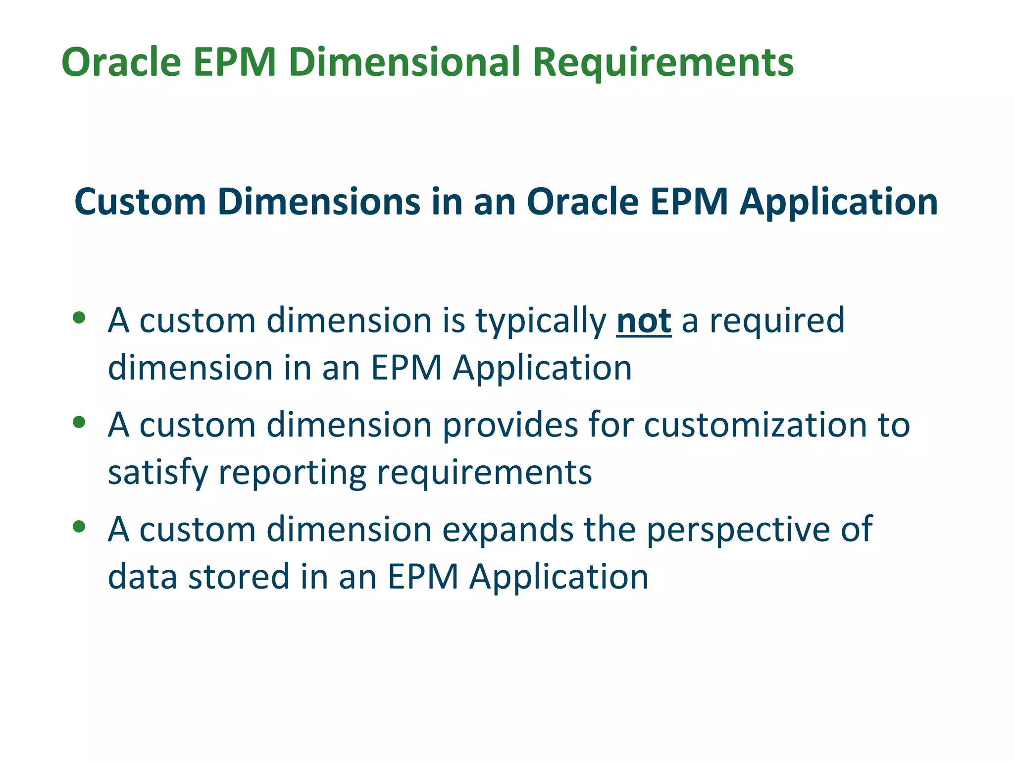• A custom dimension is typically not a required
dimension in an EPM Application
• A custom dimension provides for customization to
satisfy reporting requirements
• A custom dimension expands the perspective of
data stored in an EPM Application
Custom Dimensions in an Oracle EPM Application
Oracle EPM Dimensional Requirements
 
