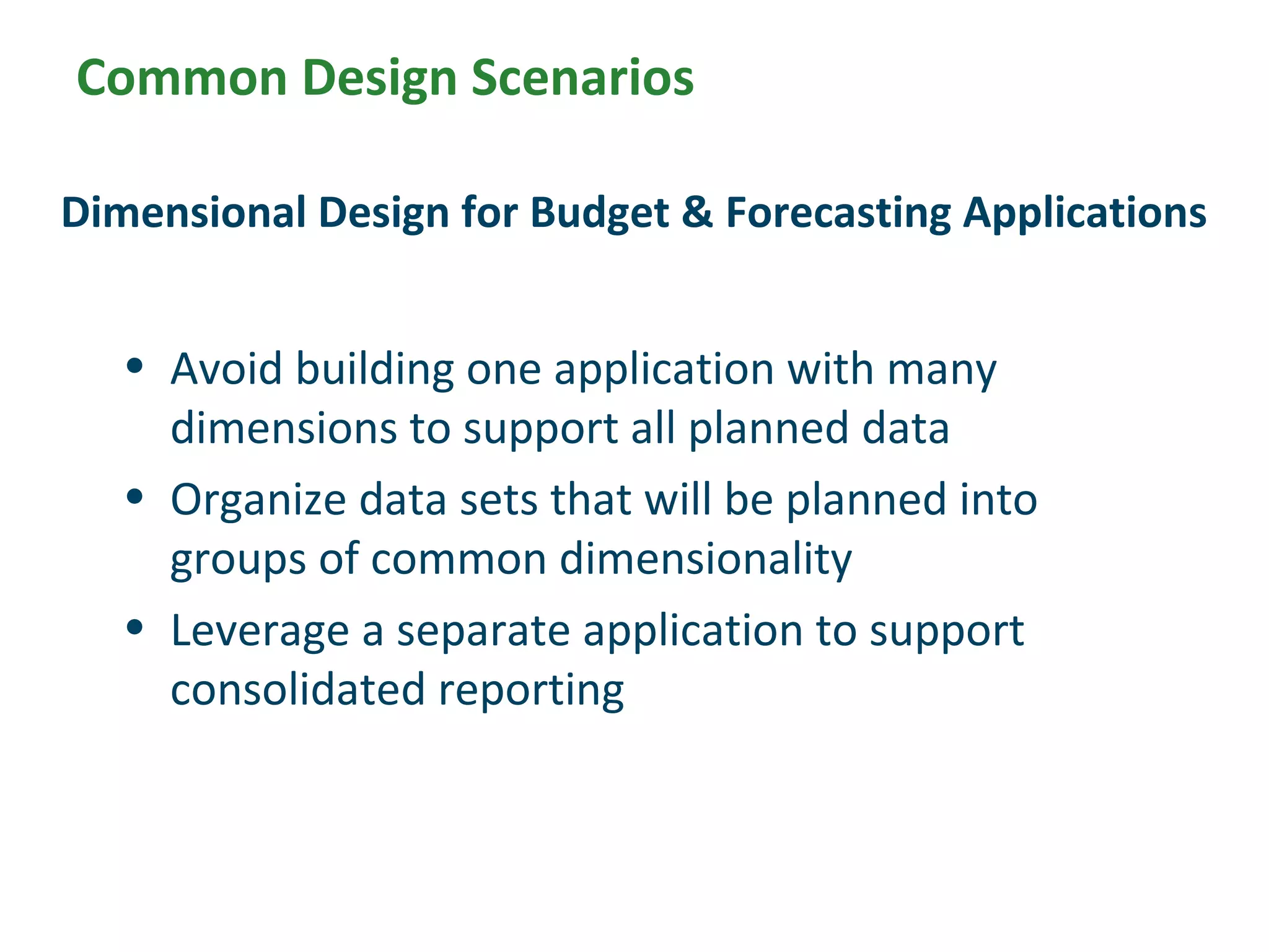 Common Design Scenarios
• Avoid building one application with many
dimensions to support all planned data
• Organize data sets that will be planned into
groups of common dimensionality
• Leverage a separate application to support
consolidated reporting
Dimensional Design for Budget & Forecasting Applications
 