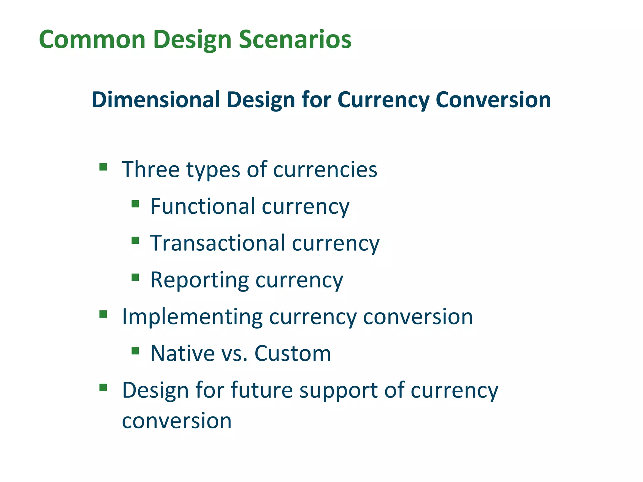  Three types of currencies
 Functional currency
 Transactional currency
 Reporting currency
 Implementing currency conversion
 Native vs. Custom
 Design for future support of currency
conversion
Dimensional Design for Currency Conversion
Common Design Scenarios
 