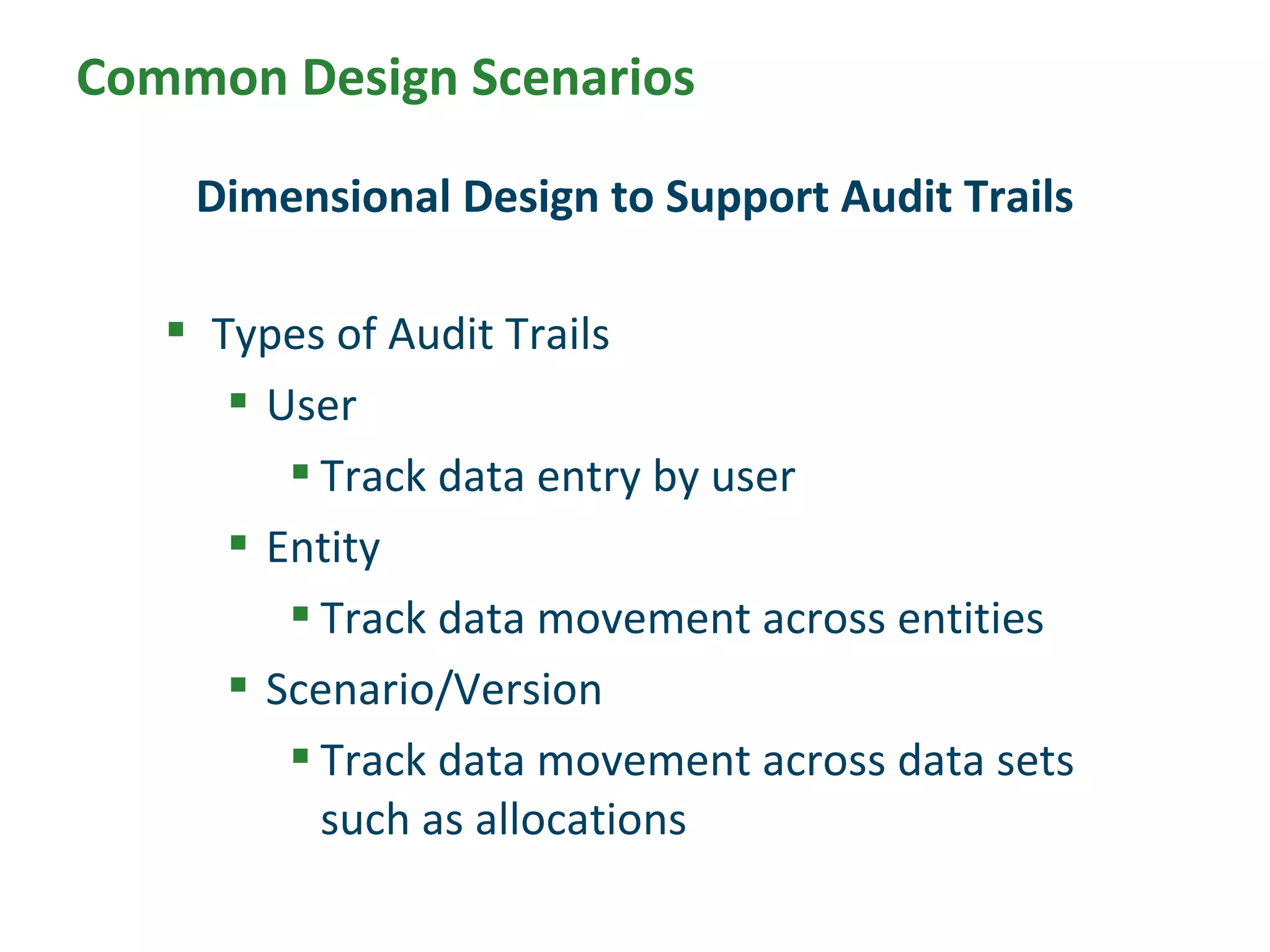  Types of Audit Trails
 User
 Track data entry by user
 Entity
 Track data movement across entities
 Scenario/Version
 Track data movement across data sets
such as allocations
Dimensional Design to Support Audit Trails
Common Design Scenarios
 
