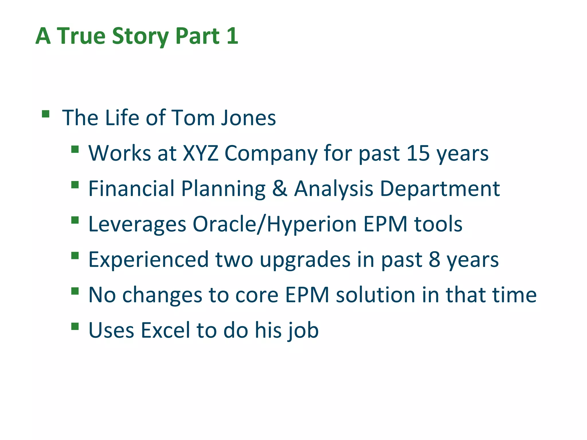 A True Story Part 1
 The Life of Tom Jones
 Works at XYZ Company for past 15 years
 Financial Planning & Analysis Department
 Leverages Oracle/Hyperion EPM tools
 Experienced two upgrades in past 8 years
 No changes to core EPM solution in that time
 Uses Excel to do his job
 
