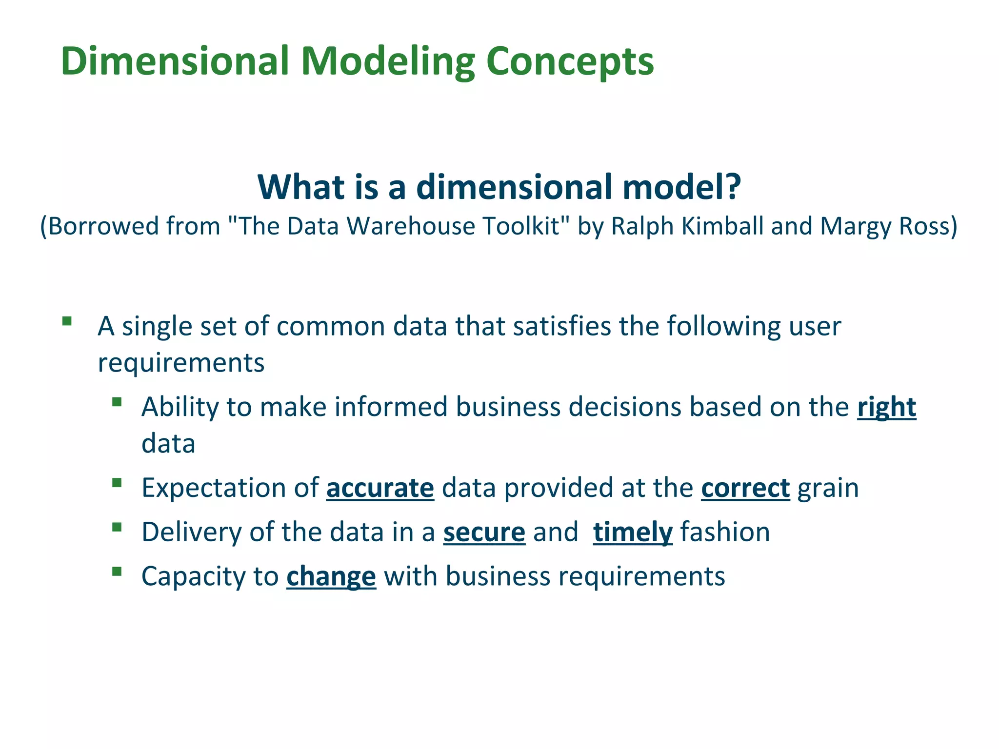 Dimensional Modeling Concepts
 A single set of common data that satisfies the following user
requirements
 Ability to make informed business decisions based on the right
data
 Expectation of accurate data provided at the correct grain
 Delivery of the data in a secure and timely fashion
 Capacity to change with business requirements
What is a dimensional model?
(Borrowed from "The Data Warehouse Toolkit" by Ralph Kimball and Margy Ross)
 