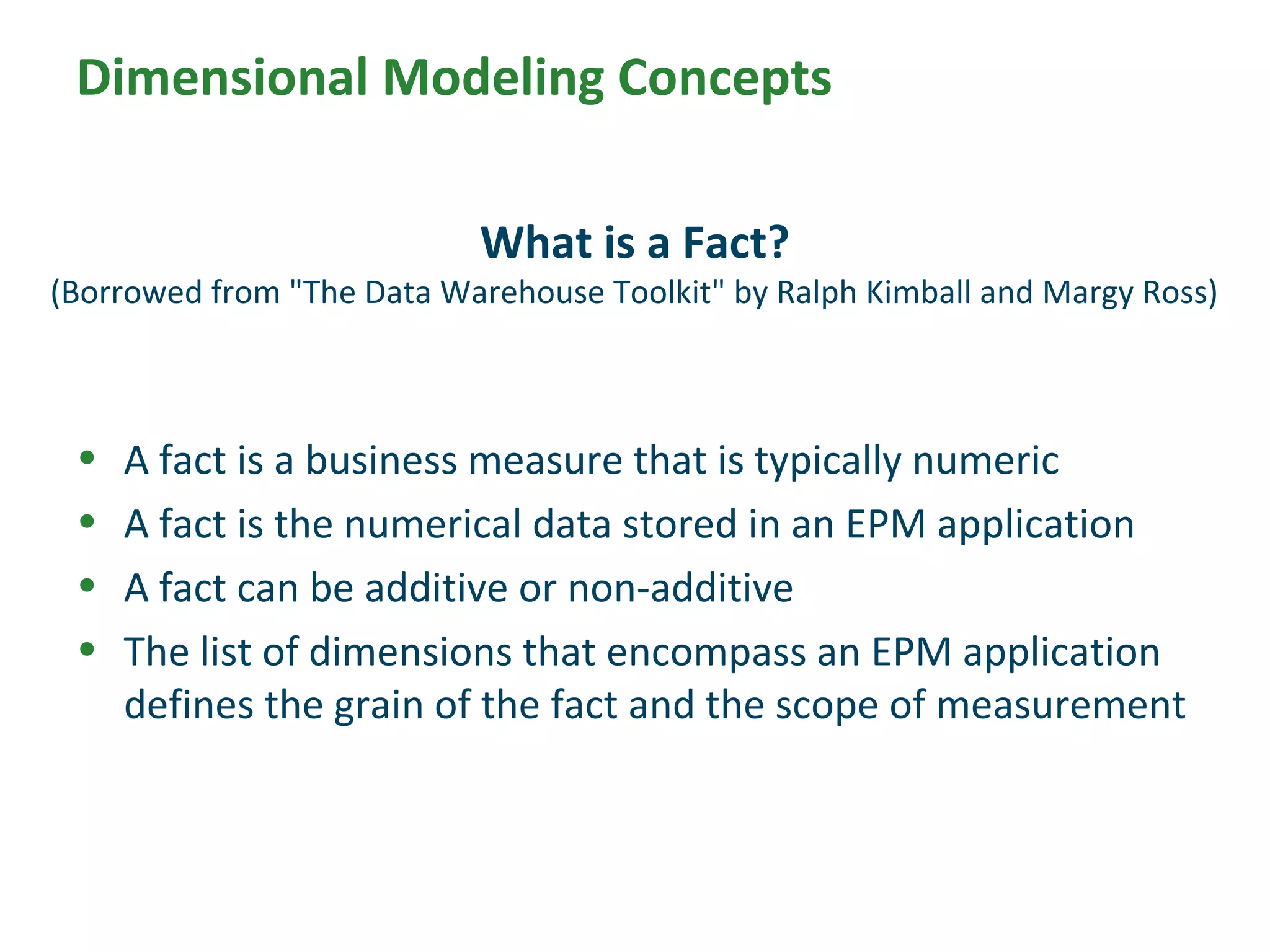• A fact is a business measure that is typically numeric
• A fact is the numerical data stored in an EPM application
• A fact can be additive or non-additive
• The list of dimensions that encompass an EPM application
defines the grain of the fact and the scope of measurement
What is a Fact?
(Borrowed from "The Data Warehouse Toolkit" by Ralph Kimball and Margy Ross)
Dimensional Modeling Concepts
 