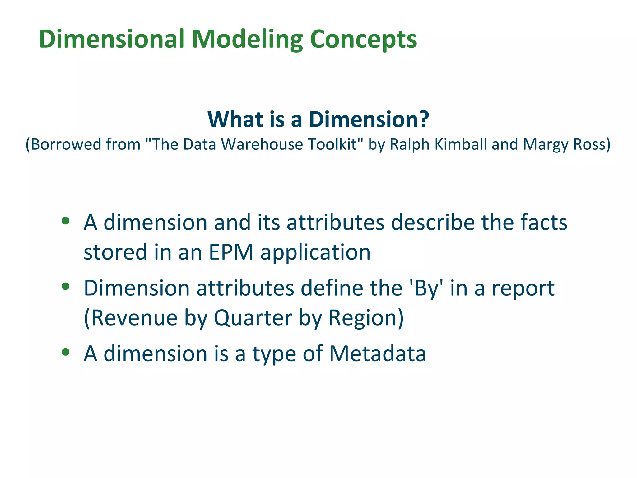 • A dimension and its attributes describe the facts
stored in an EPM application
• Dimension attributes define the 'By' in a report
(Revenue by Quarter by Region)
• A dimension is a type of Metadata
What is a Dimension?
(Borrowed from "The Data Warehouse Toolkit" by Ralph Kimball and Margy Ross)
Dimensional Modeling Concepts
 
