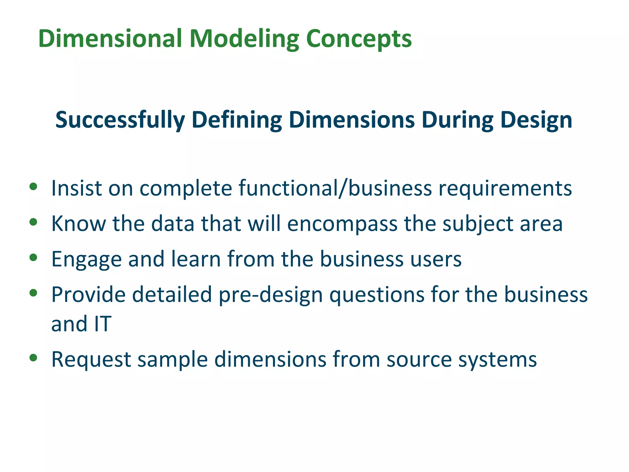 Dimensional Modeling Concepts
• Insist on complete functional/business requirements
• Know the data that will encompass the subject area
• Engage and learn from the business users
• Provide detailed pre-design questions for the business
and IT
• Request sample dimensions from source systems
Successfully Defining Dimensions During Design
 