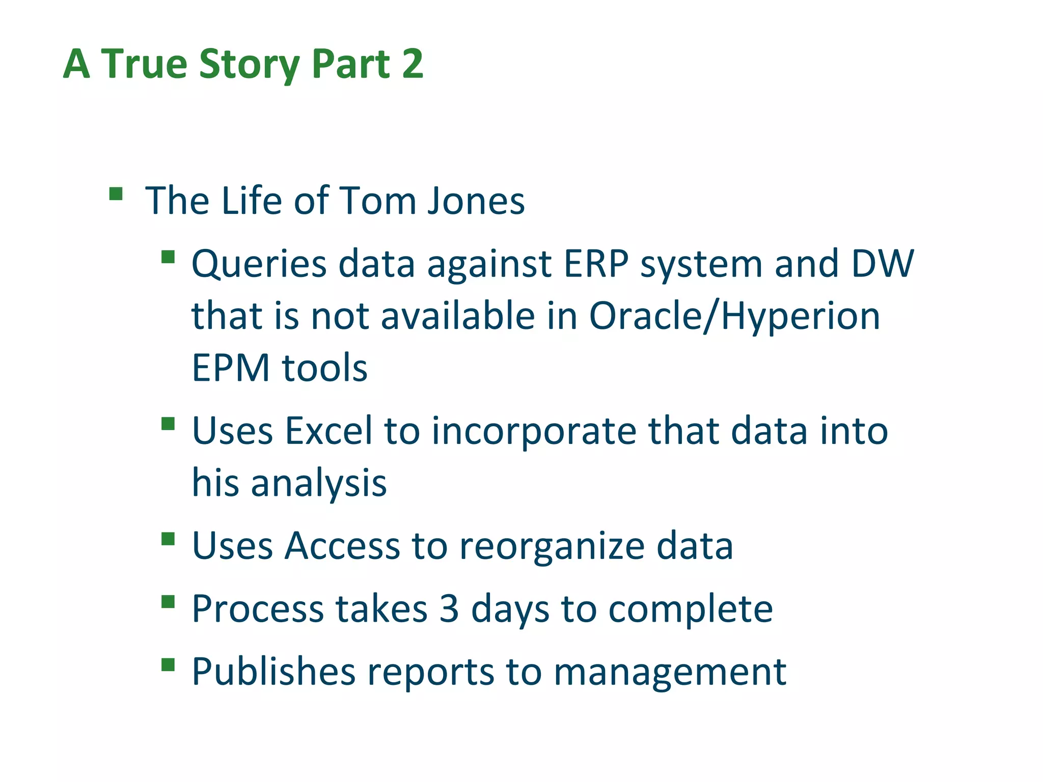 A True Story Part 2
 The Life of Tom Jones
 Queries data against ERP system and DW
that is not available in Oracle/Hyperion
EPM tools
 Uses Excel to incorporate that data into
his analysis
 Uses Access to reorganize data
 Process takes 3 days to complete
 Publishes reports to management
 