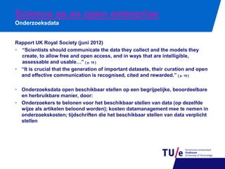 Science as an open enterprise
Onderzoeksdata

Rapport UK Royal Society (juni 2012)
• “Scientists should communicate the data they collect and the models they
create, to allow free and open access, and in ways that are intelligible,
assessable and usable…” [ p. 10 ]
• “It is crucial that the generation of important datasets, their curation and open
and effective communication is recognised, cited and rewarded.” [ p. 10 ]
• Onderzoeksdata open beschikbaar stellen op een begrijpelijke, beoordeelbare
en herbruikbare manier, door:
• Onderzoekers te belonen voor het beschikbaar stellen van data (op dezelfde
wijze als artikelen beloond worden); kosten datamanagement mee te nemen in
onderzoekskosten; tijdschriften die het beschikbaar stellen van data verplicht
stellen

 
