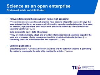 Science as an open enterprise
Onderzoeksdata en bibliotheken
• (Universiteits)bibliotheken worden (bijna) niet genoemd
“Free online resources and search engines have become integral to science in ways that
have replaced the library as a source of information, searches and cataloguing. New tools,
for example, myExperiment, offer much more enhanced abilities to share and execute
scientific workflows.” [ p. 37 ]

Data scientists i.p.v. data librarians:
“They are mathematically adept, and are often informatics trained scientists expert in the
tools and processes of data management and the principles that underlie them. (…)
combining the skills of informaticians and librarians.” [ p. 64 ]

• Verrijkte publicaties
Executable papers: “Live links between an article and the data that underlie it, permitting
the reader to manipulate the data while reading the article…” [ p 31-32 ]

 