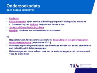 Onderzoeksdata
open access initiatieven
• FigShare
• F1000 Research: open access publishing program in biology and medicine
•

Samenwerking met FigShare: integratie van data en artikel

• Journal of Open Psychology Data
• DataBib: database van onderzoeksdata databases
NL
• Rapport KNAW Adviescommissie Schuyt: Zorgvuldig en integer omgaan met
onderzoeksgegevens [ september 2012 ]
• Wetenschappers beginnen zich er van bewust te worden dat er een probleem is
met betrekking tot datamanagement
• Datamanagement is vooral een taak van de wetenschappers zelf; summiere rol
voor de bibliotheek

 