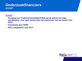 Onderzoekfinanciers
SCOAP3

SCOAP3
• Overgang van 12 abonnementstijdschriften op het gebied van hogeenergiefysica naar open access door het uitschrijven van een tender voor
APCs
• Coördinatie door CERN
• APCs vastgesteld; start 2014

 