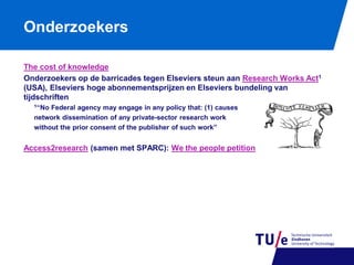 Onderzoekers
The cost of knowledge
Onderzoekers op de barricades tegen Elseviers steun aan Research Works Act1
(USA), Elseviers hoge abonnementsprijzen en Elseviers bundeling van
tijdschriften
1“No

Federal agency may engage in any policy that: (1) causes
network dissemination of any private-sector research work
without the prior consent of the publisher of such work”

Access2research (samen met SPARC): We the people petition

 