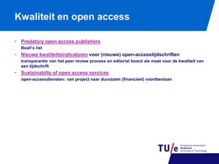 Kwaliteit en open access
• Predatory open access publishers
Beall’s list

• Nieuwe kwaliteitsindicatoren voor (nieuwe) open-accesstijdschriften
transparantie van het peer review process en editorial board als maat voor de kwaliteit van
een tijdschrift

• Sustainabilty of open access services
open-accessdiensten: van project naar duurzaam (financieel) voortbestaan

 
