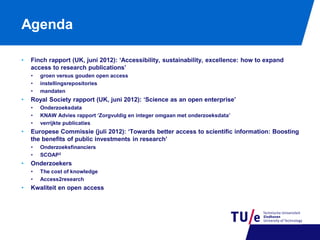 Agenda
•

Finch rapport (UK, juni 2012): ‘Accessibility, sustainability, excellence: how to expand
access to research publications’
•
•
•

•

Royal Society rapport (UK, juni 2012): ‘Science as an open enterprise’
•
•
•

•

Onderzoeksfinanciers
SCOAP3

Onderzoekers
•
•

•

Onderzoeksdata
KNAW Advies rapport ‘Zorgvuldig en integer omgaan met onderzoeksdata’
verrijkte publicaties

Europese Commissie (juli 2012): ‘Towards better access to scientific information: Boosting
the benefits of public investments in research’
•
•

•

groen versus gouden open access
instellingsrepositories
mandaten

The cost of knowledge
Access2research

Kwaliteit en open access

 