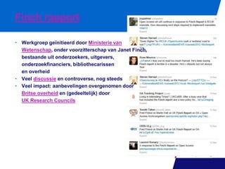 Finch rapport
• Werkgroep geïnitieerd door Ministerie van
Wetenschap, onder voorzitterschap van Janet Finch,
bestaande uit onderzoekers, uitgevers,
onderzoekfinanciers, bibliothecarissen
en overheid
• Veel discussie en controverse, nog steeds
• Veel impact: aanbevelingen overgenomen door
Britse overheid en (gedeeltelijk) door
UK Research Councils

 