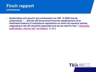 Finch rapport
ommezwaai
• Aanbeveling voor goud is een ommezwaai van 180°. In 2004 was de
aanbeveling: “… that the UK Government fund the establishment of an
interlinked network of institutional repositories on which all research articles
originating in the UK should be deposited and can be read for free.” [ Scientific
publications : free for all?, Ian Gibson, p. 97 ]

 