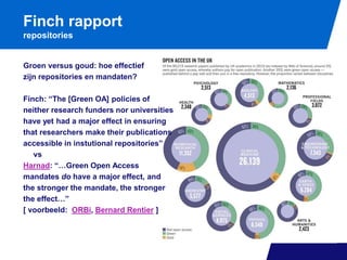 Finch rapport
repositories

Groen versus goud: hoe effectief
zijn repositories en mandaten?
Finch: “The [Green OA] policies of
neither research funders nor universities
have yet had a major effect in ensuring
that researchers make their publications
accessible in instutional repositories”
vs
Harnad: “…Green Open Access
mandates do have a major effect, and
the stronger the mandate, the stronger
the effect…”
[ voorbeeld: ORBi, Bernard Rentier ]

 