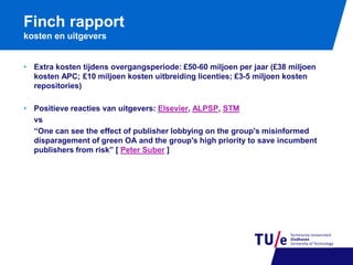 Finch rapport
kosten en uitgevers
• Extra kosten tijdens overgangsperiode: £50-60 miljoen per jaar (£38 miljoen
kosten APC; £10 miljoen kosten uitbreiding licenties; £3-5 miljoen kosten
repositories)
• Positieve reacties van uitgevers: Elsevier, ALPSP, STM
vs
“One can see the effect of publisher lobbying on the group's misinformed
disparagement of green OA and the group's high priority to save incumbent
publishers from risk” [ Peter Suber ]

 