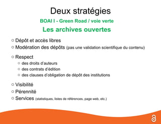 Deux stratégies
                  BOAI I - Green Road / voie verte
                    Les archives ouvertes
o Dépôt et accès libres
o Modération des dépôts (pas une validation scientifique du contenu)
o Respect
    o des droits d’auteurs
    o des contrats d’édition
    o des clauses d’obligation de dépôt des institutions

o Visibilité
o Pérennité
o Services (statistiques, listes de références, page web, etc.)
 