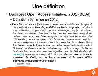Une définition
• Budapest Open Access Initiative, 2002 (BOAI)
  – Définition réaffirmée en 2012
  «Par « libre accès » à [la littérature de recherche validée par des pairs],
    nous entendons sa libre disponibilité sur l’internet public, qui offre à
    tout utilisateur la possibilité de lire, décharger, copier, distribuer,
    imprimer ces articles, faire des recherches sur leur texte intégral, de
    pointer vers eux, les faire analyser par des robots à des fins
    d’indexation, de les transférer sous forme de données à des logiciels,
    ou de les exploiter à toute autre fin licite, sans barrières financières,
    juridiques ou techniques autres que celles permettant d’avoir accès à
    l’Internet lui-même. La seule contrainte opposable à la reproduction et
    la distribution, et le seul rôle envisageable pour le droit d’auteur (le
    copyright) dans ce domaine, doit être de donner aux auteurs la
    maîtrise de l’intégrité de leurs travaux et le droit d’être
    convenablement reconnus et cités »
      (Traduction : Inist)
 