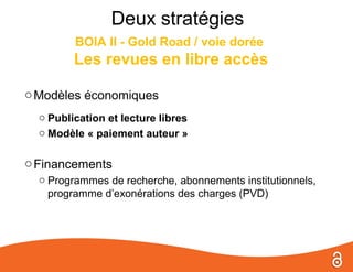 Deux stratégies
         BOIA II - Gold Road / voie dorée
         Les revues en libre accès

o Modèles économiques
  o Publication et lecture libres
  o Modèle « paiement auteur »

o Financements
  o Programmes de recherche, abonnements institutionnels,
    programme d’exonérations des charges (PVD)
 
